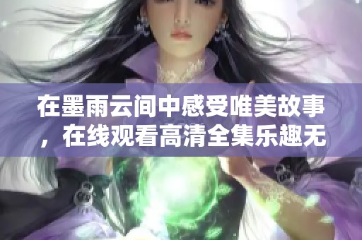 在墨雨云间中感受唯美故事，在线观看高清全集乐趣无穷