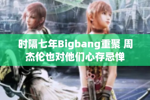 时隔七年Bigbang重聚 周杰伦也对他们心存忌惮