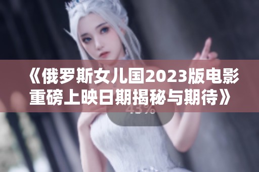 《俄罗斯女儿国2023版电影重磅上映日期揭秘与期待》