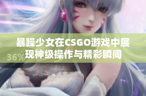 暴躁少女在CSGO游戏中展现神级操作与精彩瞬间