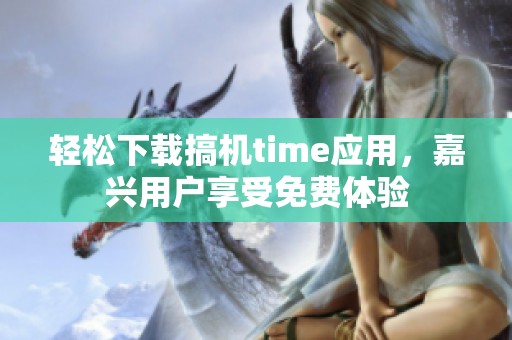 轻松下载搞机time应用，嘉兴用户享受免费体验