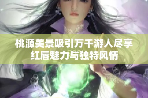 桃源美景吸引万千游人尽享红唇魅力与独特风情