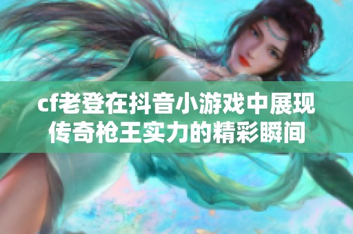 cf老登在抖音小游戏中展现传奇枪王实力的精彩瞬间