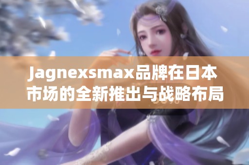 Jagnexsmax品牌在日本市场的全新推出与战略布局分析