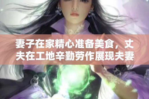 妻子在家精心准备美食，丈夫在工地辛勤劳作展现夫妻情深