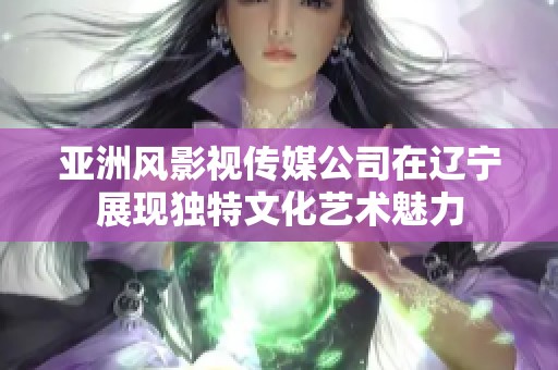 亚洲风影视传媒公司在辽宁展现独特文化艺术魅力