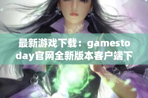 最新游戏下载：gamestoday官网全新版本客户端下载指南