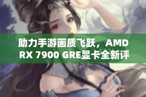 助力手游画质飞跃，AMD RX 7900 GRE显卡全新评测解析