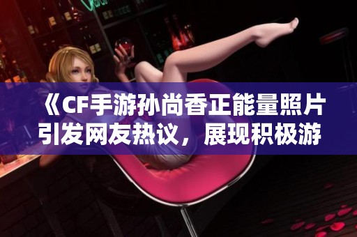 《CF手游孙尚香正能量照片引发网友热议，展现积极游戏态度》