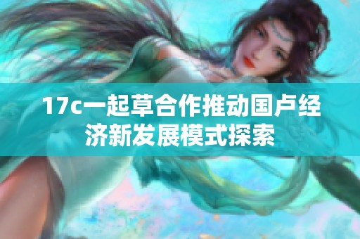 17c一起草合作推动国卢经济新发展模式探索