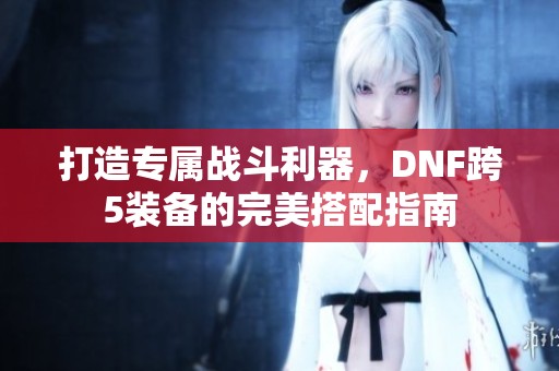 打造专属战斗利器，DNF跨5装备的完美搭配指南