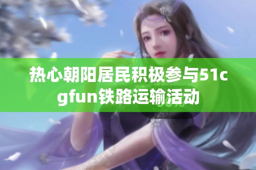 热心朝阳居民积极参与51cgfun铁路运输活动