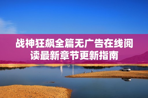 战神狂飙全篇无广告在线阅读最新章节更新指南