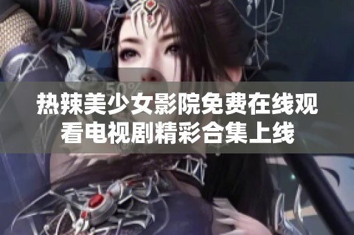 热辣美少女影院免费在线观看电视剧精彩合集上线