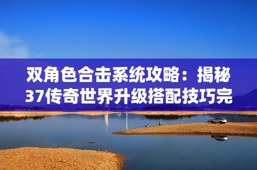 双角色合击系统攻略：揭秘37传奇世界升级搭配技巧完整分析