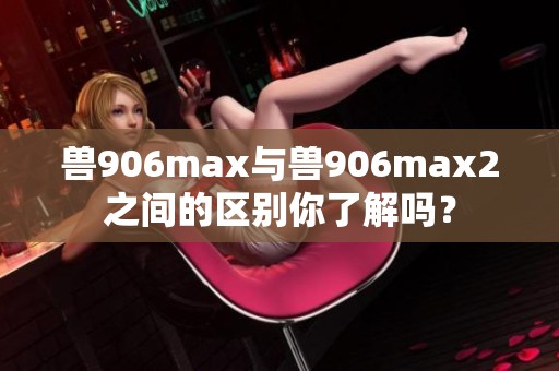 兽906max与兽906max2之间的区别你了解吗？