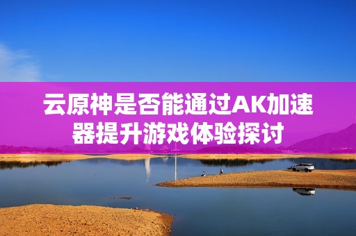 云原神是否能通过AK加速器提升游戏体验探讨