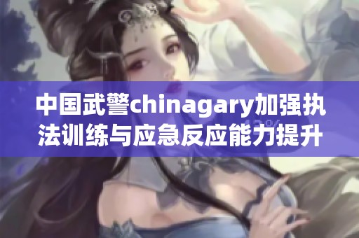 中国武警chinagary加强执法训练与应急反应能力提升