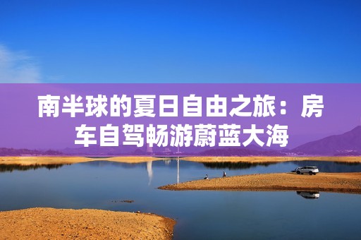 南半球的夏日自由之旅：房车自驾畅游蔚蓝大海