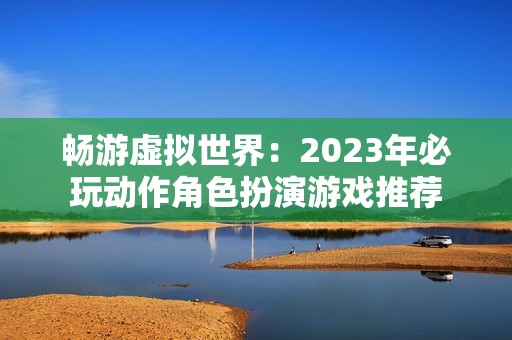 畅游虚拟世界：2023年必玩动作角色扮演游戏推荐