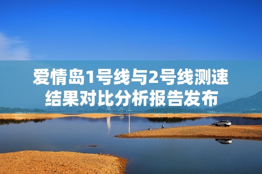 爱情岛1号线与2号线测速结果对比分析报告发布