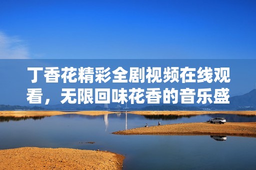 丁香花精彩全剧视频在线观看，无限回味花香的音乐盛宴