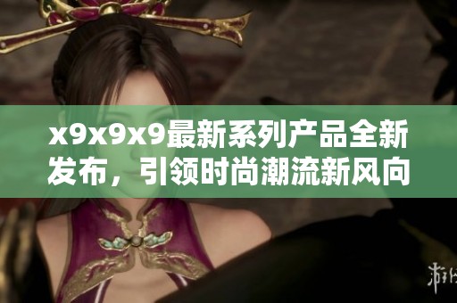 x9x9x9最新系列产品全新发布，引领时尚潮流新风向