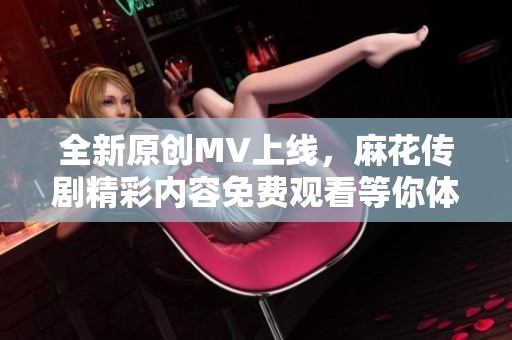 全新原创MV上线，麻花传剧精彩内容免费观看等你体验