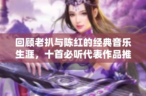 回顾老扒与陈红的经典音乐生涯，十首必听代表作品推荐