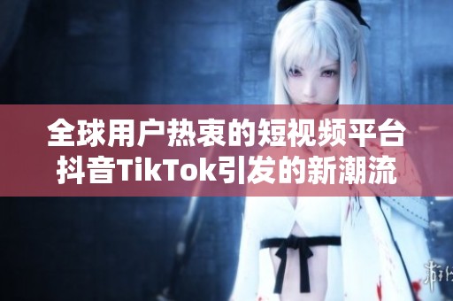 全球用户热衷的短视频平台抖音TikTok引发的新潮流与挑战