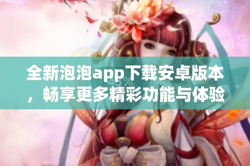 全新泡泡app下载安卓版本，畅享更多精彩功能与体验