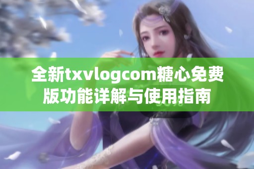 全新txvlogcom糖心免费版功能详解与使用指南