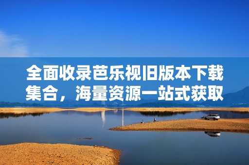 全面收录芭乐视旧版本下载集合，海量资源一站式获取