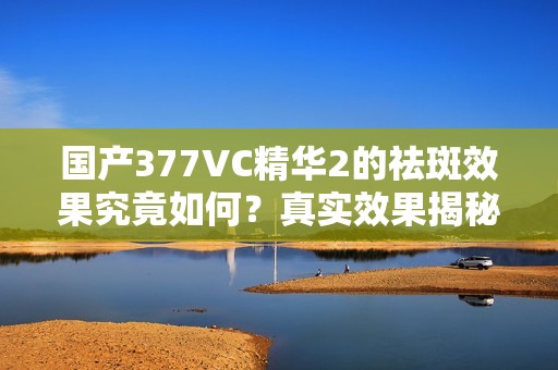 国产377VC精华2的祛斑效果究竟如何？真实效果揭秘