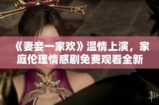 《妻妾一家欢》温情上演，家庭伦理情感剧免费观看全新体验