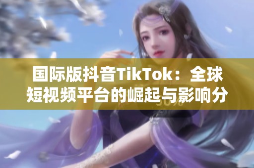 国际版抖音TikTok：全球短视频平台的崛起与影响分析