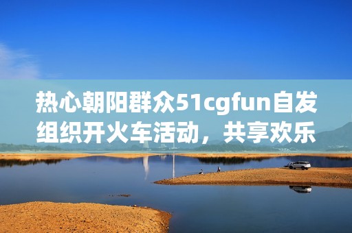 热心朝阳群众51cgfun自发组织开火车活动，共享欢乐时光