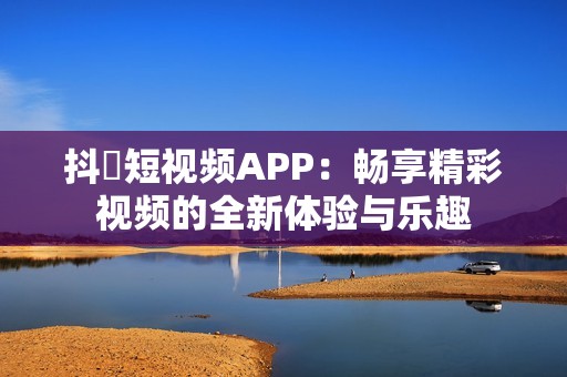 抖抈短视频APP：畅享精彩视频的全新体验与乐趣