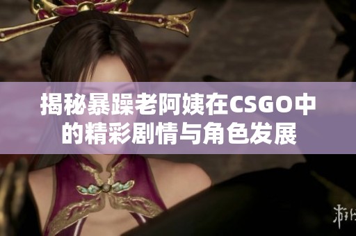 揭秘暴躁老阿姨在CSGO中的精彩剧情与角色发展