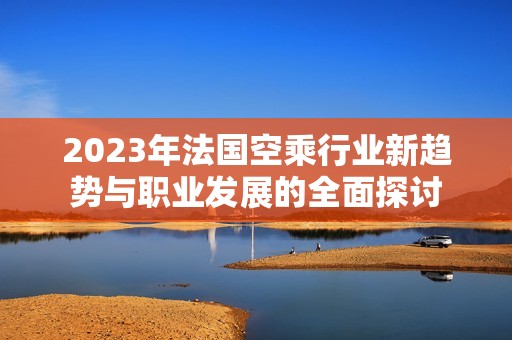 2023年法国空乘行业新趋势与职业发展的全面探讨