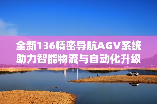 全新136精密导航AGV系统助力智能物流与自动化升级