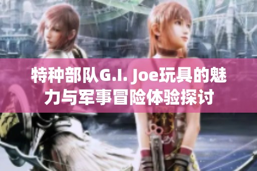 特种部队G.I. Joe玩具的魅力与军事冒险体验探讨