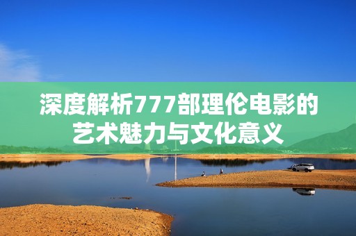 深度解析777部理伦电影的艺术魅力与文化意义