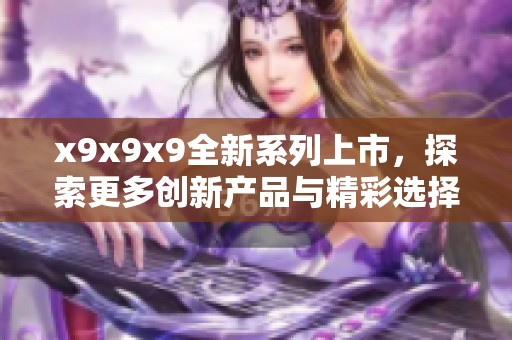 x9x9x9全新系列上市，探索更多创新产品与精彩选择