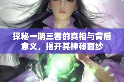 探秘一阴三吞的真相与背后意义，揭开其神秘面纱