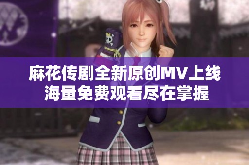 麻花传剧全新原创MV上线 海量免费观看尽在掌握