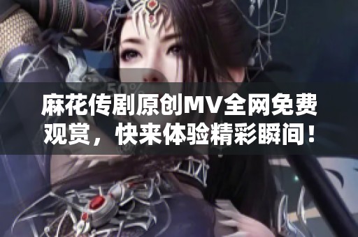 麻花传剧原创MV全网免费观赏，快来体验精彩瞬间！