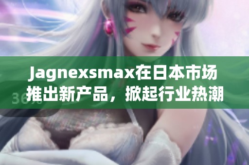 Jagnexsmax在日本市场推出新产品，掀起行业热潮