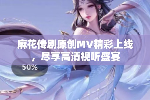 麻花传剧原创MV精彩上线，尽享高清视听盛宴