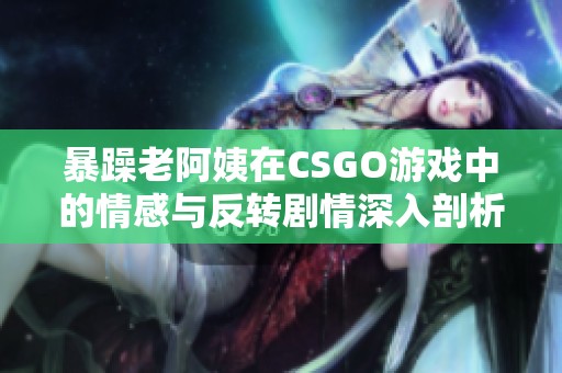 暴躁老阿姨在CSGO游戏中的情感与反转剧情深入剖析